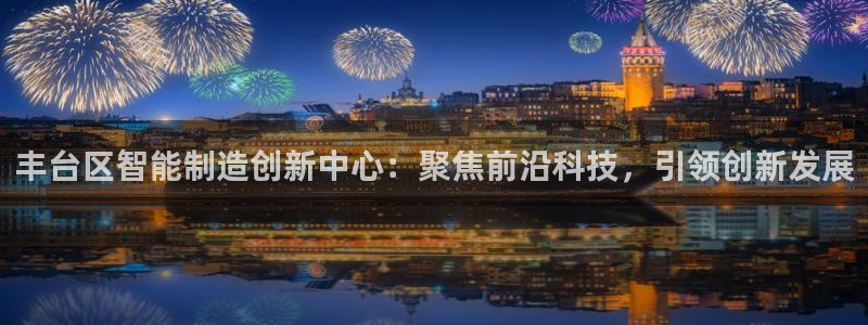 cq9电子游戏囍：丰台区智能制造创新中心：聚焦前沿科技，引领