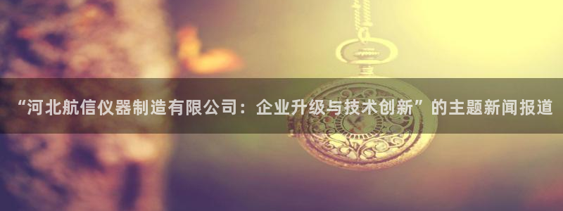 cq9电子蹦迪游戏：“河北航信仪器制造有限公司：企业升级与技