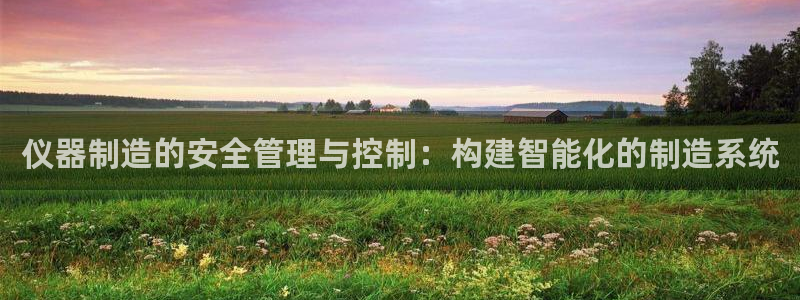 cq9电子双十一：仪器制造的安全管理与控制：构建智能化的制造